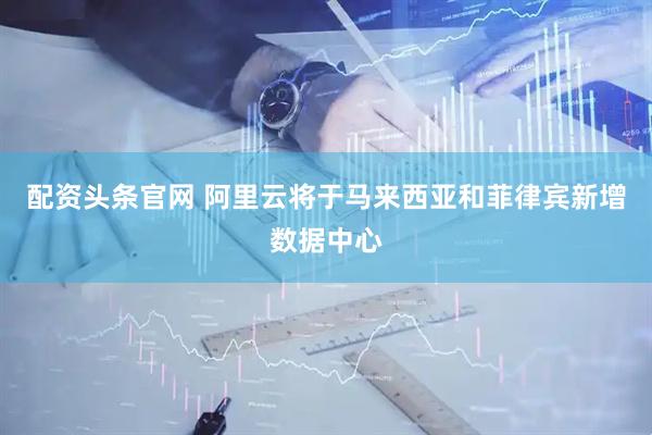配资头条官网 阿里云将于马来西亚和菲律宾新增数据中心
