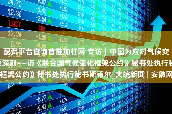 配资平台查询首推加杠网 专访｜中国为应对气候变化采取的行动令人印象深刻——访《联合国气候变化框架公约》秘书处执行秘书斯蒂尔_大皖新闻 | 安徽网