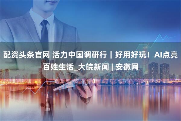 配资头条官网 活力中国调研行｜好用好玩！AI点亮百姓生活_大皖新闻 | 安徽网