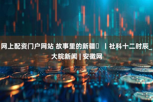 网上配资门户网站 故事里的新疆⑫丨社科十二时辰_大皖新闻 | 安徽网