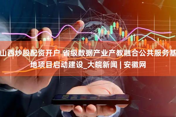山西炒股配资开户 省级数据产业产教融合公共服务基地项目启动建设_大皖新闻 | 安徽网