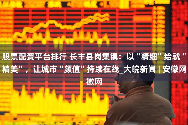 股票配资平台排行 长丰县岗集镇：以“精细”绘就“精美”，让城市“颜值”持续在线_大皖新闻 | 安徽网