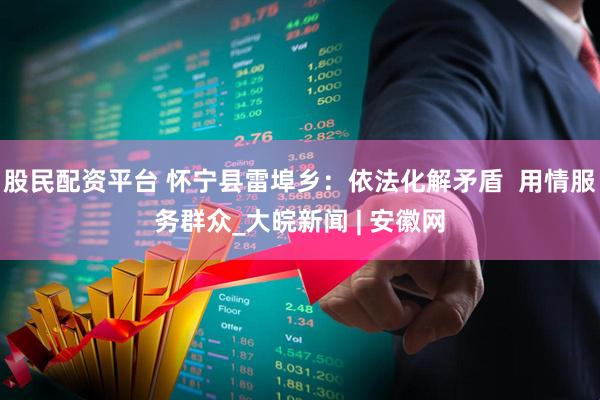 股民配资平台 怀宁县雷埠乡：依法化解矛盾  用情服务群众_大皖新闻 | 安徽网