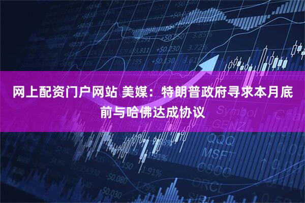 网上配资门户网站 美媒：特朗普政府寻求本月底前与哈佛达成协议