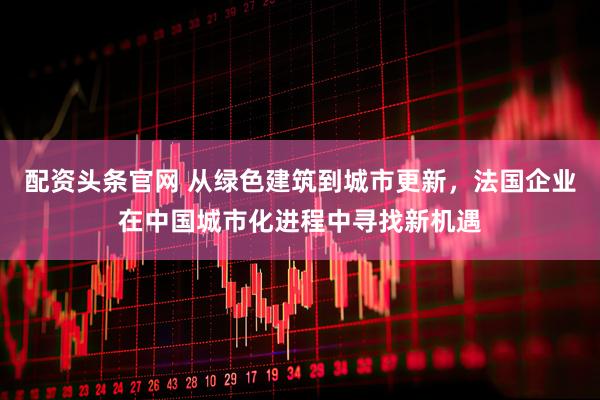 配资头条官网 从绿色建筑到城市更新，法国企业在中国城市化进程中寻找新机遇