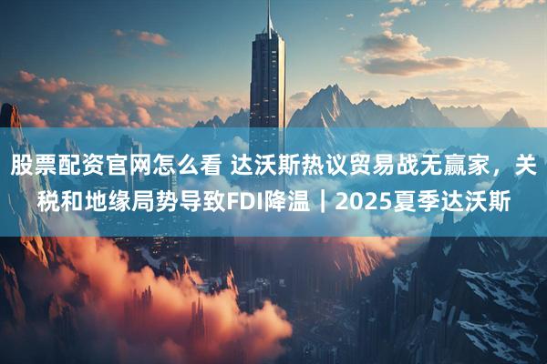 股票配资官网怎么看 达沃斯热议贸易战无赢家，关税和地缘局势导致FDI降温｜2025夏季达沃斯