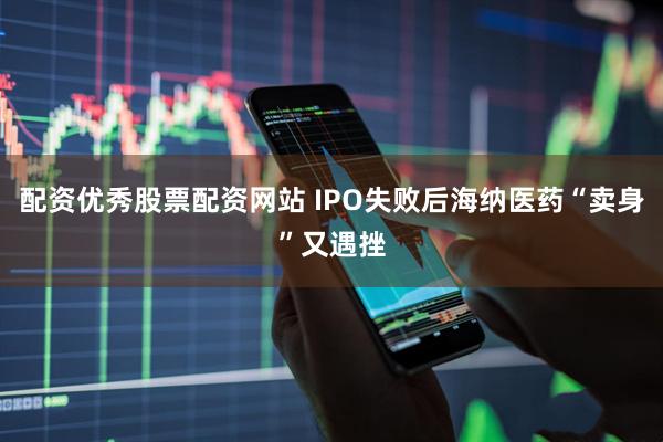 配资优秀股票配资网站 IPO失败后海纳医药“卖身”又遇挫