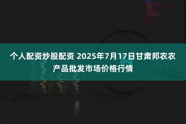 个人配资炒股配资 2025年7月17日甘肃邦农农产品批发市场价格行情