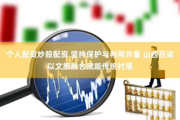个人配资炒股配资 坚持保护与利用并重 山西吕梁以文旅融合赋能传统村落
