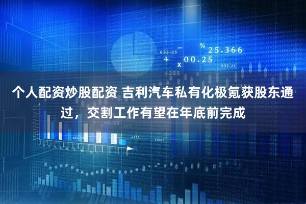 个人配资炒股配资 吉利汽车私有化极氪获股东通过，交割工作有望在年底前完成