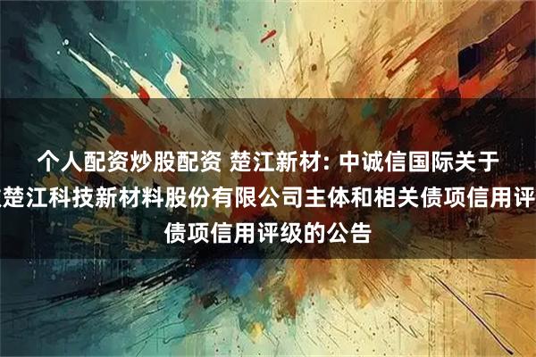 个人配资炒股配资 楚江新材: 中诚信国际关于终止安徽楚江科技新材料股份有限公司主体和相关债项信用评级的公告