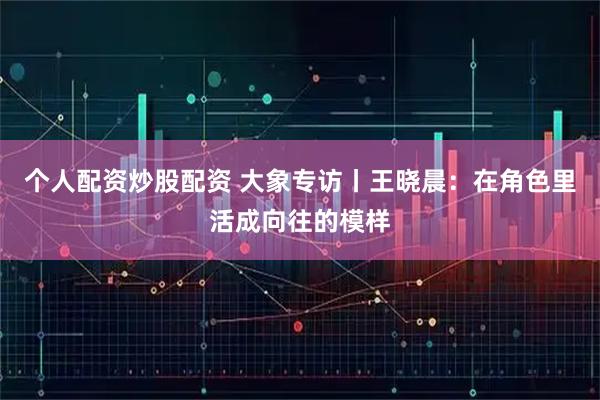 个人配资炒股配资 大象专访丨王晓晨：在角色里活成向往的模样