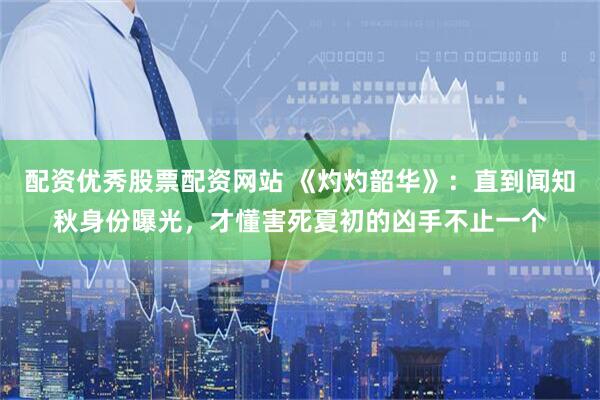 配资优秀股票配资网站 《灼灼韶华》：直到闻知秋身份曝光，才懂害死夏初的凶手不止一个