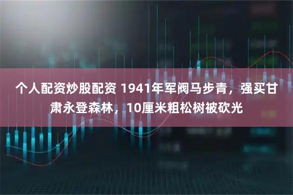 个人配资炒股配资 1941年军阀马步青，强买甘肃永登森林，10厘米粗松树被砍光