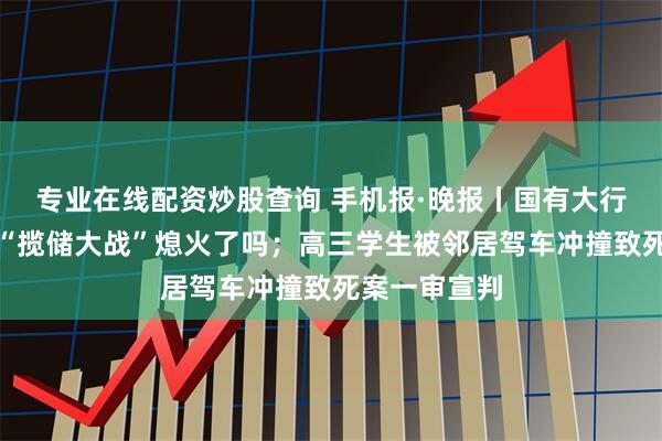 专业在线配资炒股查询 手机报·晚报丨国有大行普遍低调，“揽储大战”熄火了吗；高三学生被邻居驾车冲撞致死案一审宣判